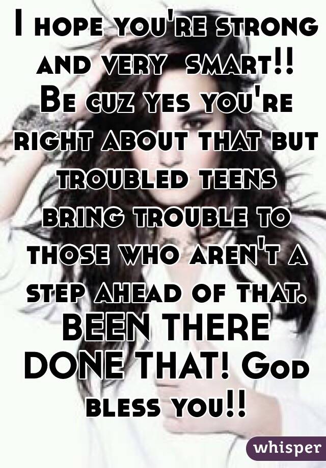 I hope you're strong and very  smart!!  Be cuz yes you're right about that but troubled teens bring trouble to those who aren't a step ahead of that. BEEN THERE DONE THAT! God bless you!!