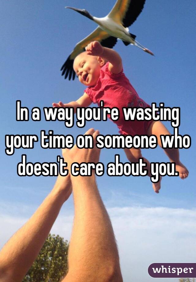 In a way you're wasting your time on someone who doesn't care about you. 