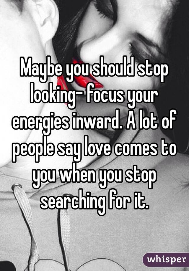 Maybe you should stop looking- focus your energies inward. A lot of people say love comes to you when you stop searching for it.
