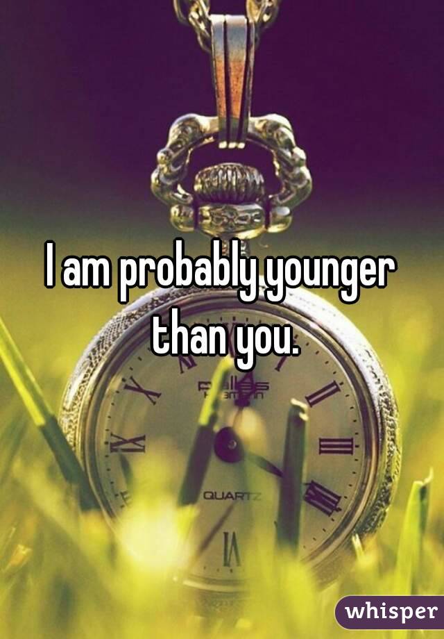 I am probably younger than you.