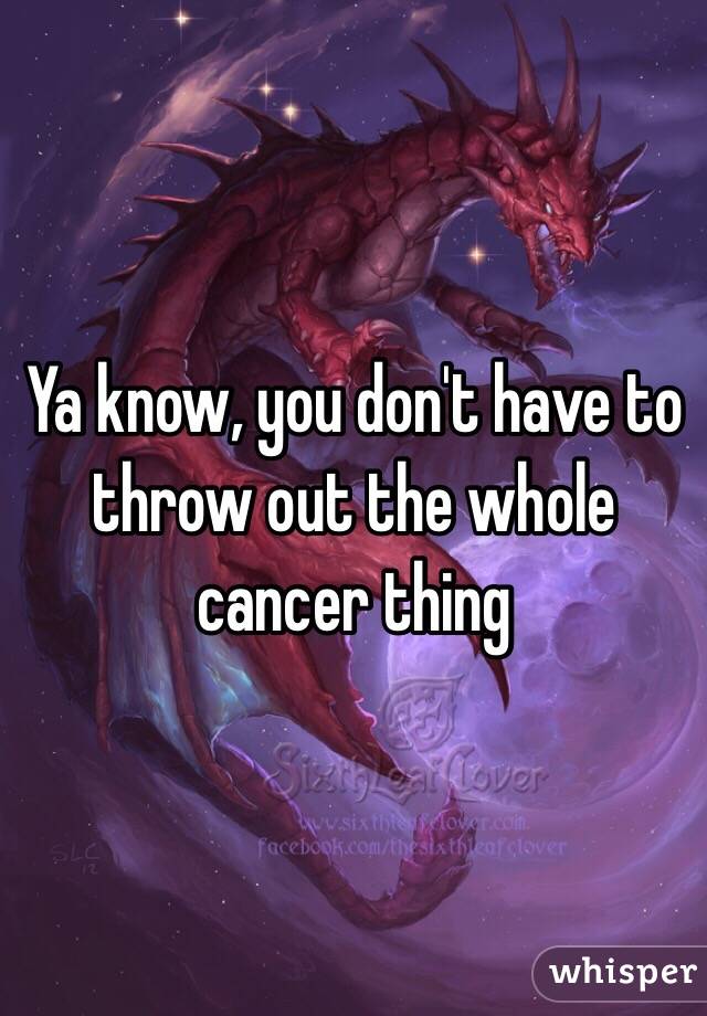 Ya know, you don't have to throw out the whole cancer thing 