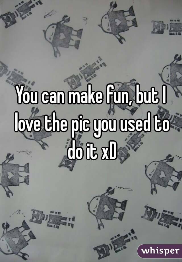 You can make fun, but I love the pic you used to do it xD