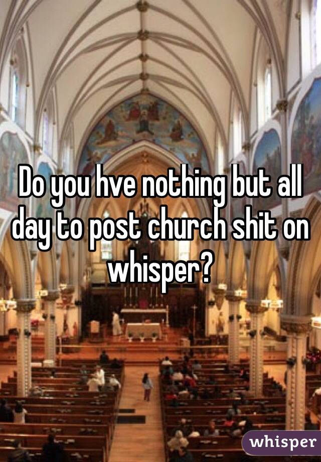 Do you hve nothing but all day to post church shit on whisper? 
