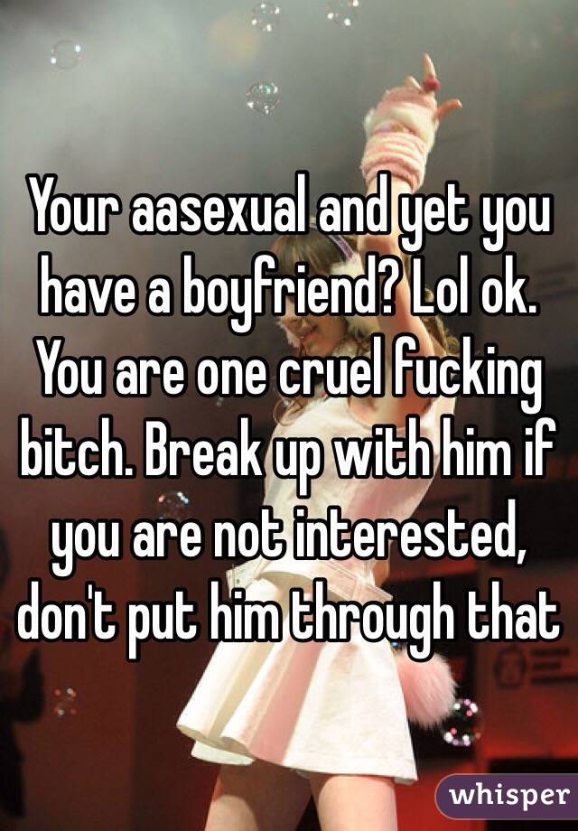 Your aasexual and yet you have a boyfriend? Lol ok. You are one cruel fucking bitch. Break up with him if you are not interested, don't put him through that 