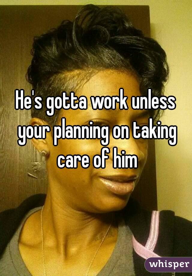 He's gotta work unless your planning on taking care of him