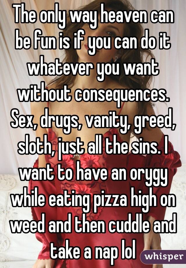 The only way heaven can be fun is if you can do it whatever you want without consequences. Sex, drugs, vanity, greed, sloth, just all the sins. I want to have an orygy while eating pizza high on weed and then cuddle and take a nap lol