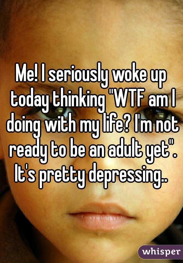 Me! I seriously woke up today thinking "WTF am I doing with my life? I'm not ready to be an adult yet". It's pretty depressing.. 