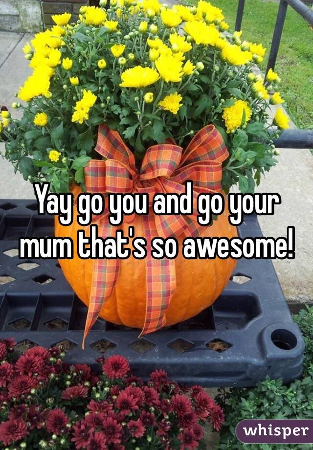 Yay go you and go your mum that's so awesome!