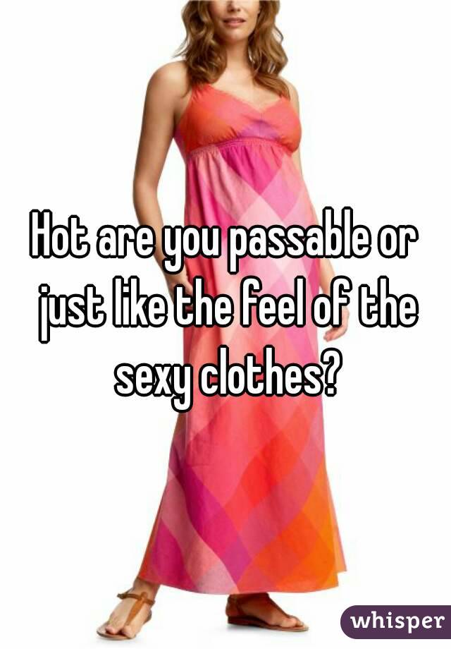 Hot are you passable or just like the feel of the sexy clothes?