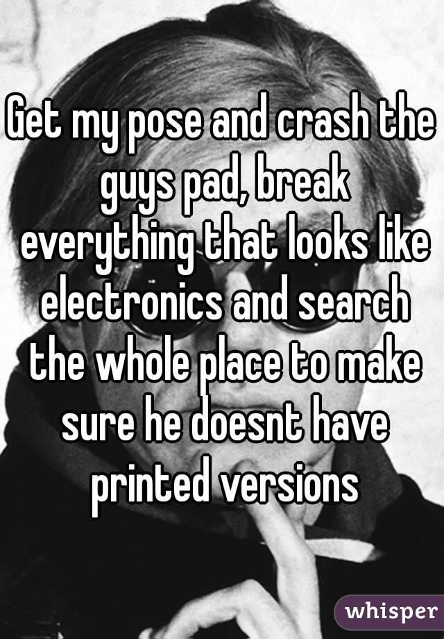 Get my pose and crash the guys pad, break everything that looks like electronics and search the whole place to make sure he doesnt have printed versions