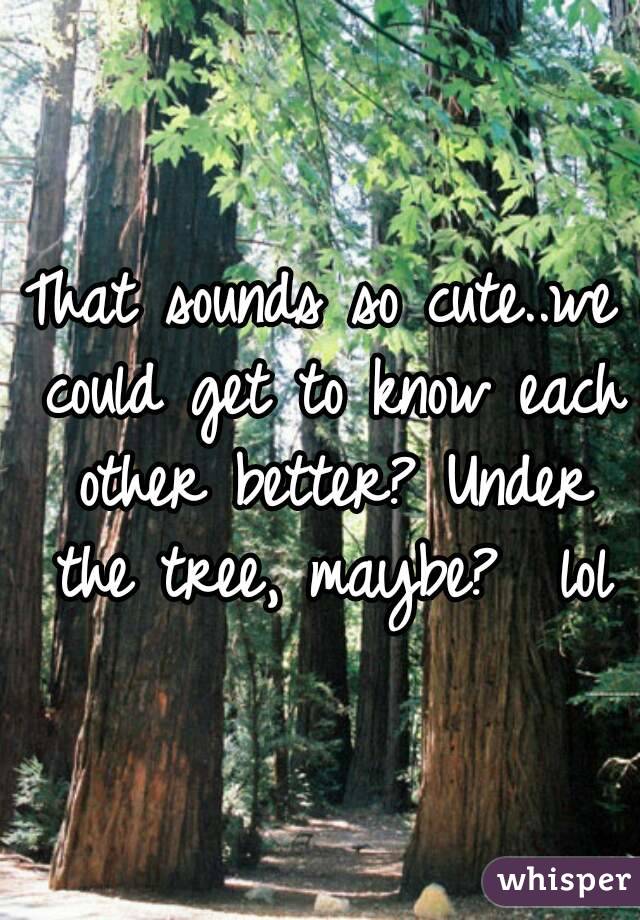 That sounds so cute..we could get to know each other better? Under the tree, maybe?  lol
