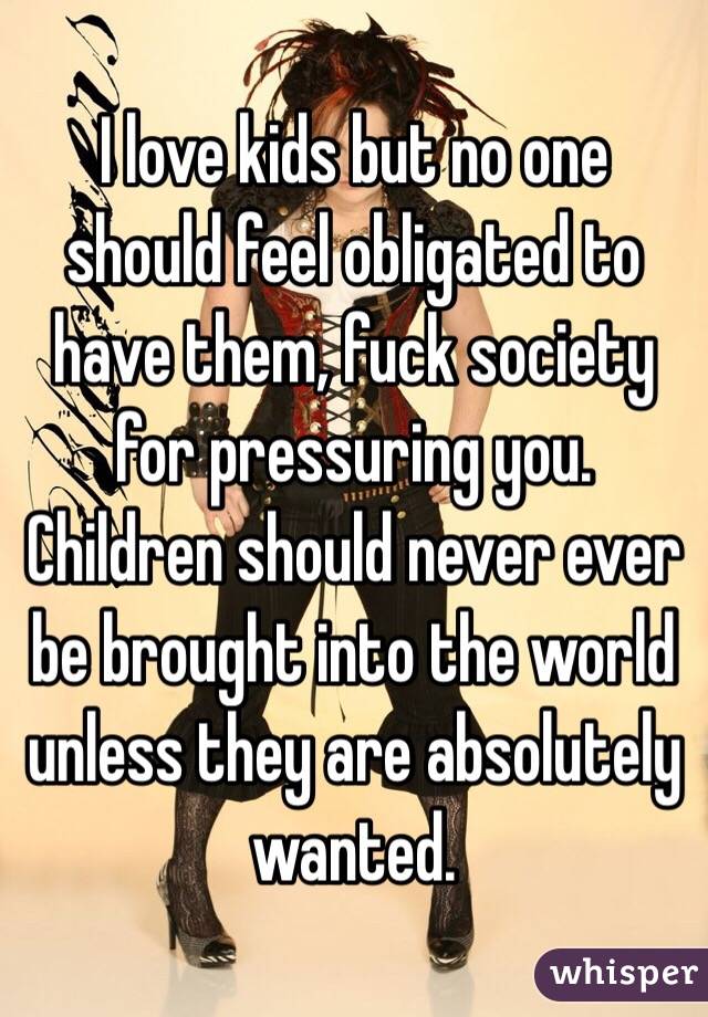 I love kids but no one should feel obligated to have them, fuck society for pressuring you. Children should never ever be brought into the world unless they are absolutely wanted.