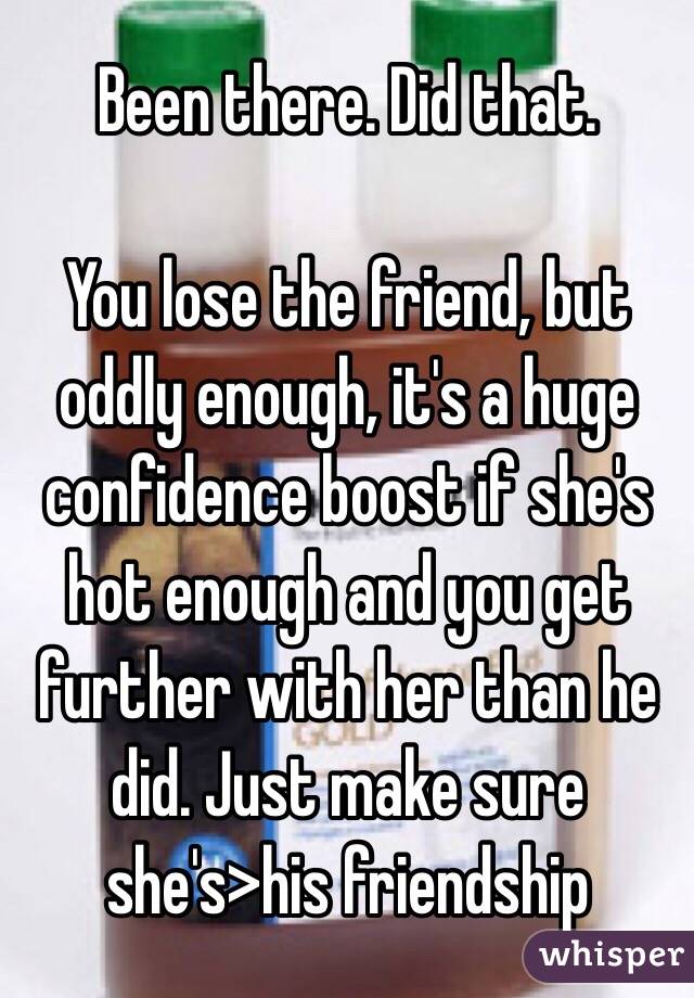 Been there. Did that.

You lose the friend, but oddly enough, it's a huge confidence boost if she's hot enough and you get further with her than he did. Just make sure she's>his friendship