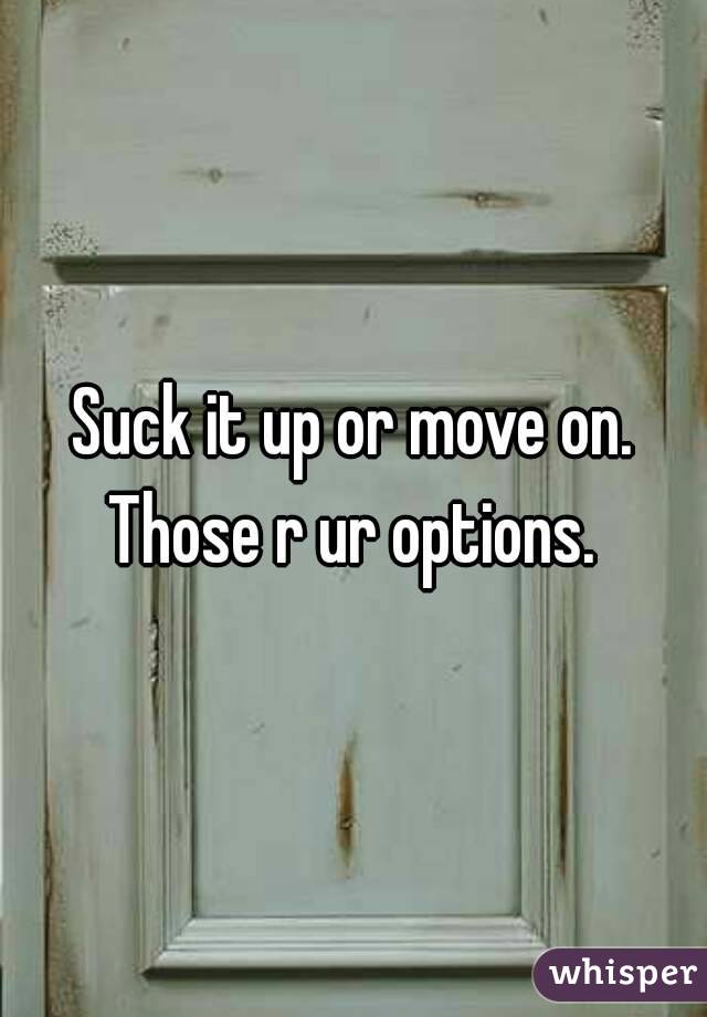 Suck it up or move on. Those r ur options. 
