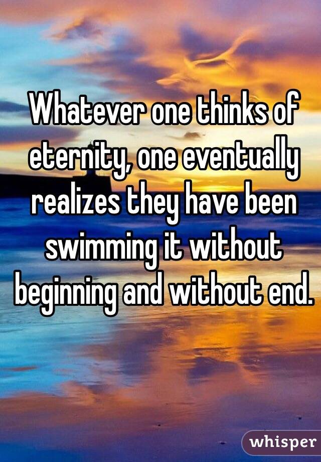 Whatever one thinks of eternity, one eventually realizes they have been swimming it without beginning and without end. 