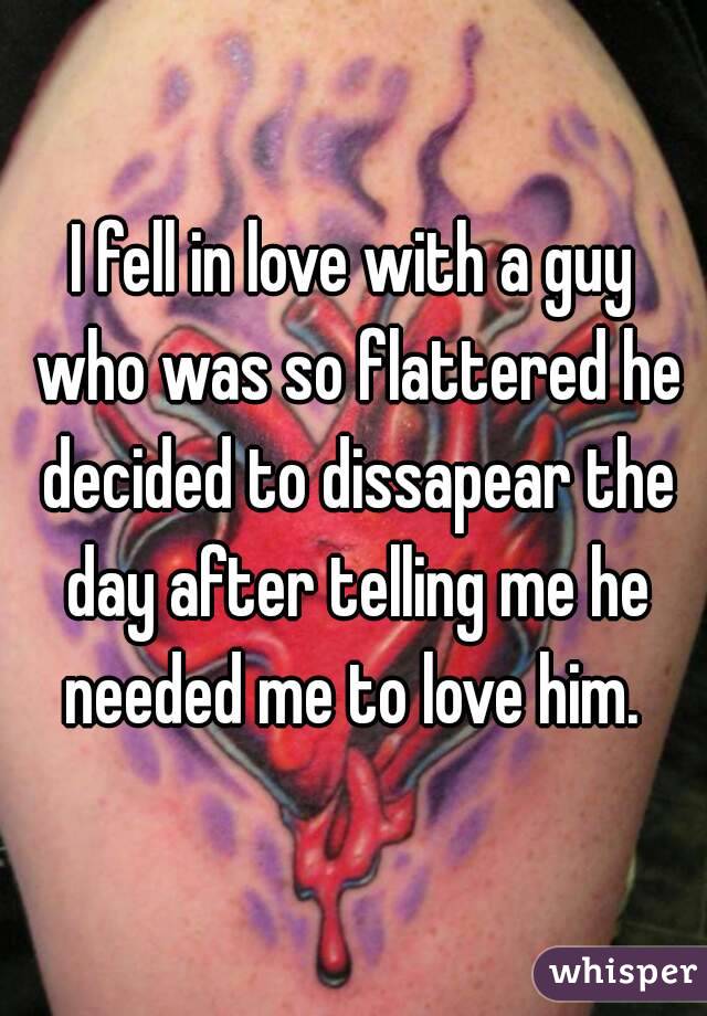 I fell in love with a guy who was so flattered he decided to dissapear the day after telling me he needed me to love him. 