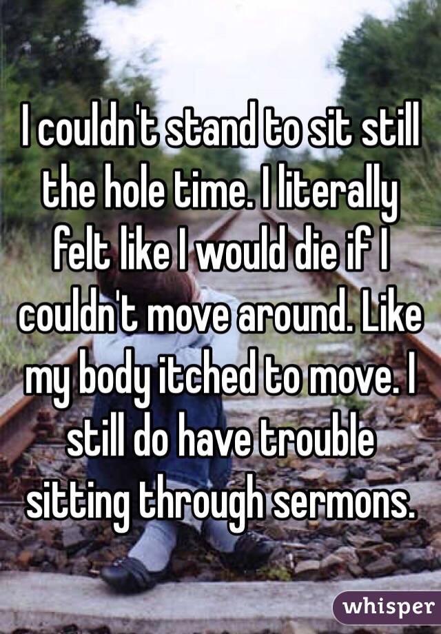 I couldn't stand to sit still the hole time. I literally felt like I would die if I couldn't move around. Like my body itched to move. I still do have trouble sitting through sermons. 