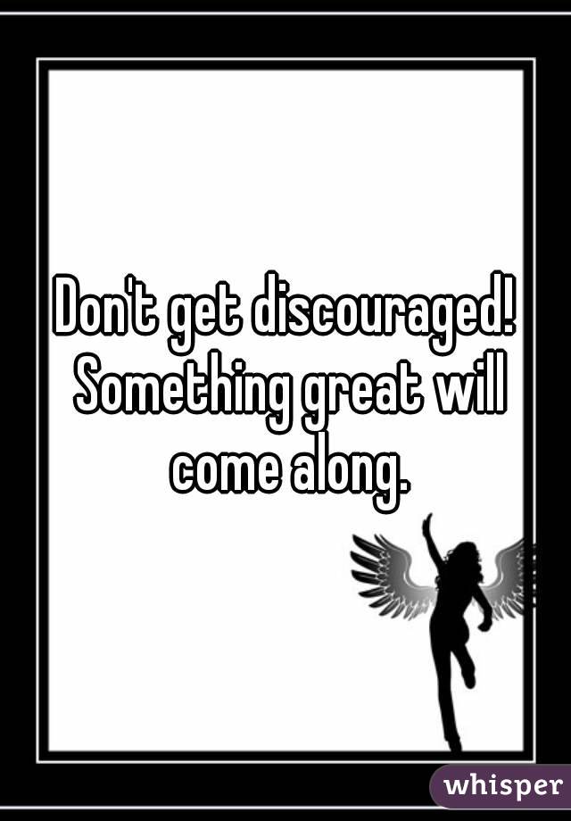 Don't get discouraged! Something great will come along.