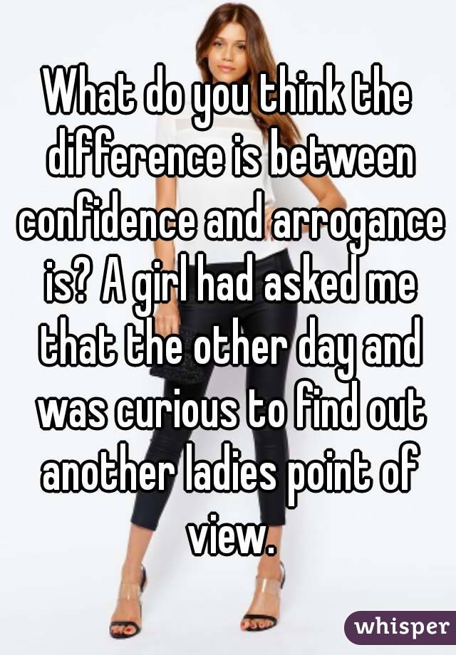 What do you think the difference is between confidence and arrogance is? A girl had asked me that the other day and was curious to find out another ladies point of view.