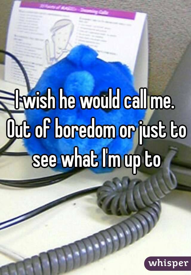 I wish he would call me. Out of boredom or just to see what I'm up to