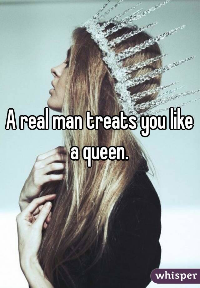 A real man treats you like a queen. 