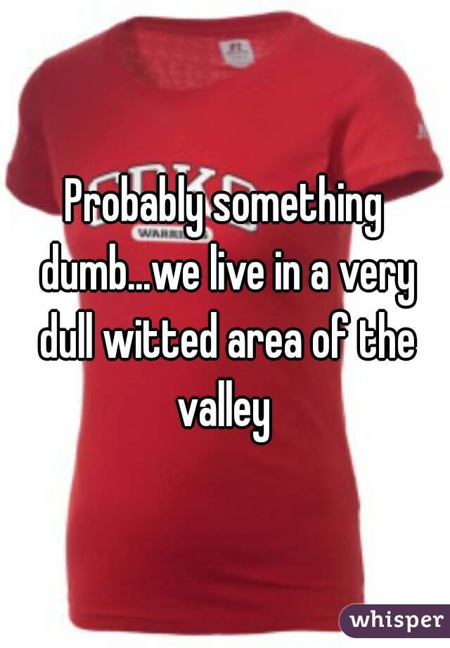 Probably something dumb...we live in a very dull witted area of the valley 