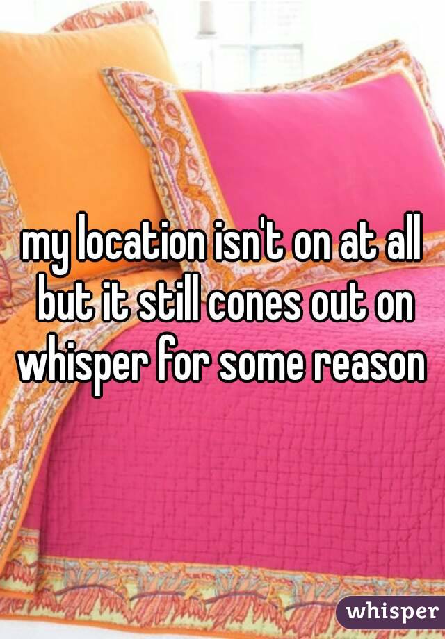 my location isn't on at all but it still cones out on whisper for some reason 