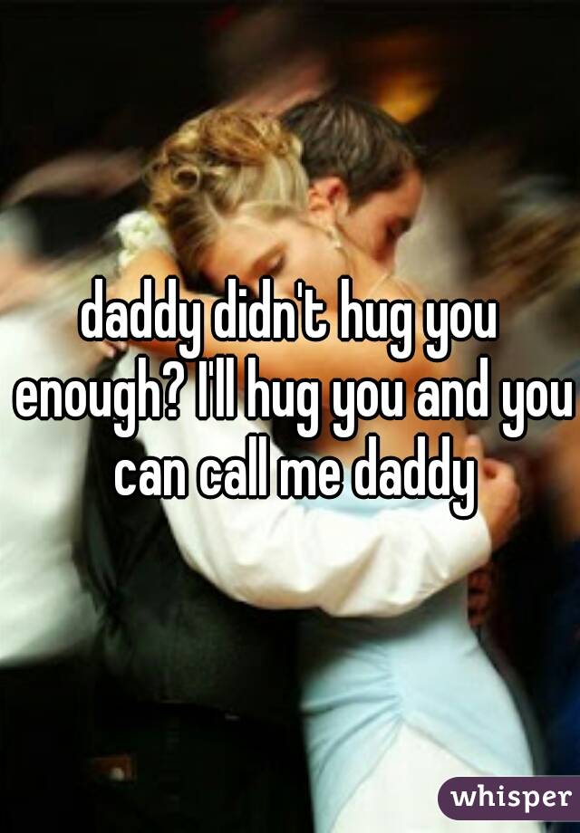 daddy didn't hug you enough? I'll hug you and you can call me daddy