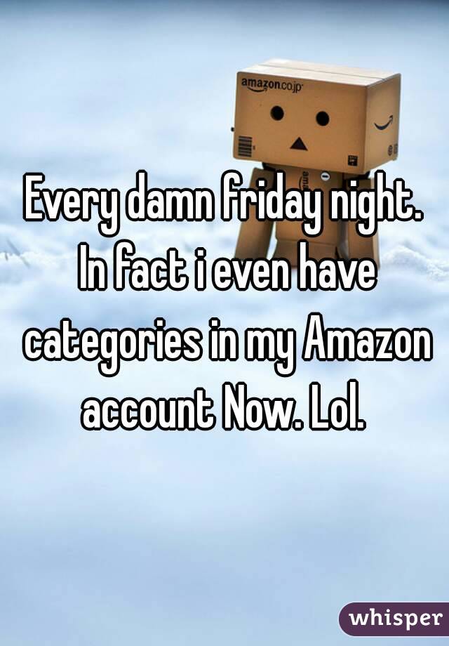 Every damn friday night. In fact i even have categories in my Amazon account Now. Lol. 