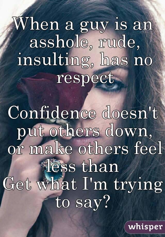 When a guy is an asshole, rude, insulting, has no respect

Confidence doesn't put others down, or make others feel less than 
Get what I'm trying to say? 