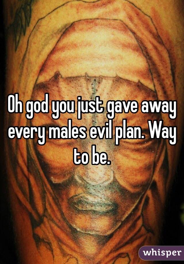 Oh god you just gave away every males evil plan. Way to be. 