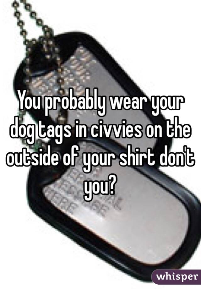You probably wear your dog tags in civvies on the outside of your shirt don't you?