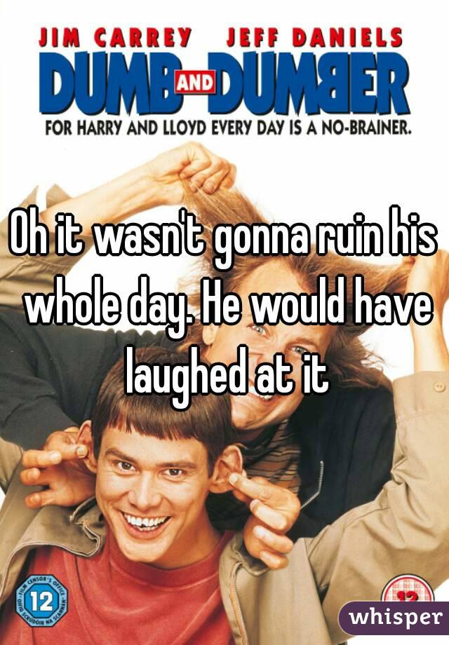 Oh it wasn't gonna ruin his whole day. He would have laughed at it