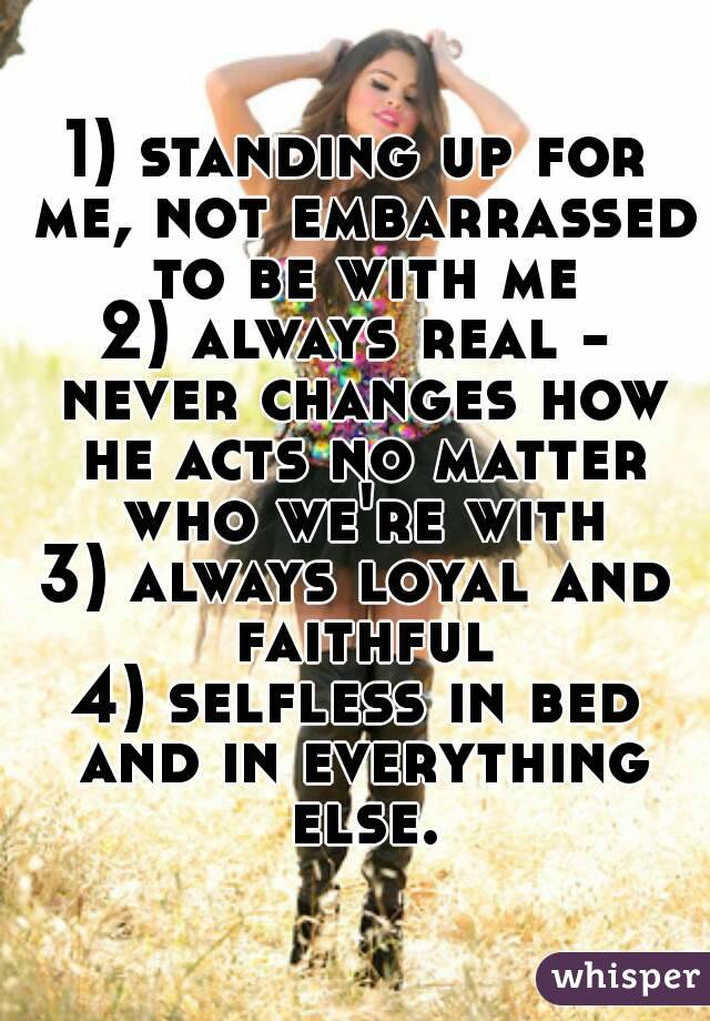 1) standing up for me, not embarrassed to be with me
2) always real - never changes how he acts no matter who we're with
3) always loyal and faithful
4) selfless in bed and in everything else.