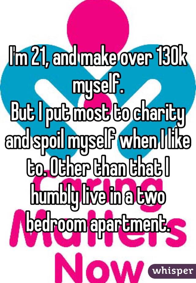 I'm 21, and make over 130k myself. 
But I put most to charity and spoil myself when I like to. Other than that I humbly live in a two bedroom apartment. 