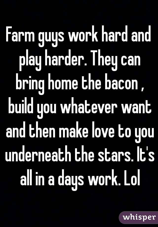 Farm guys work hard and play harder. They can bring home the bacon , build you whatever want and then make love to you underneath the stars. It's all in a days work. Lol