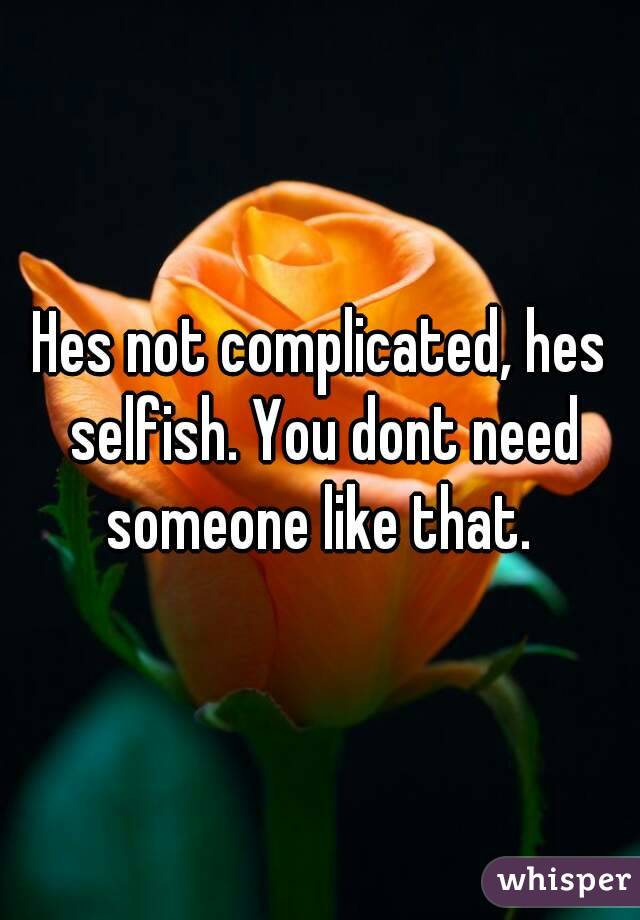 Hes not complicated, hes selfish. You dont need someone like that. 