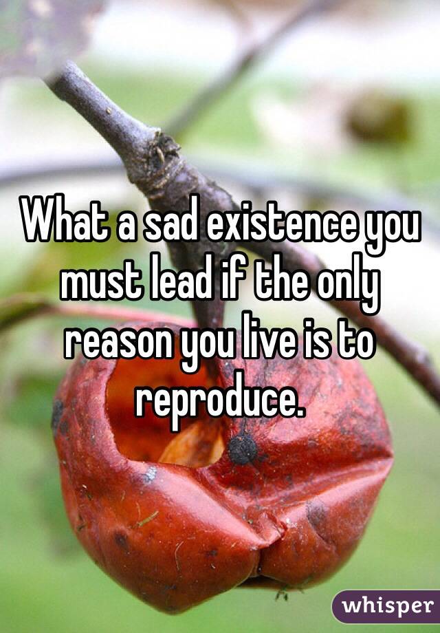 What a sad existence you must lead if the only reason you live is to reproduce. 