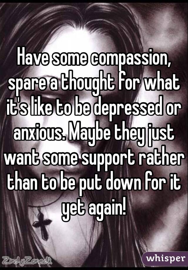 Have some compassion, spare a thought for what it's like to be depressed or anxious. Maybe they just want some support rather than to be put down for it yet again!