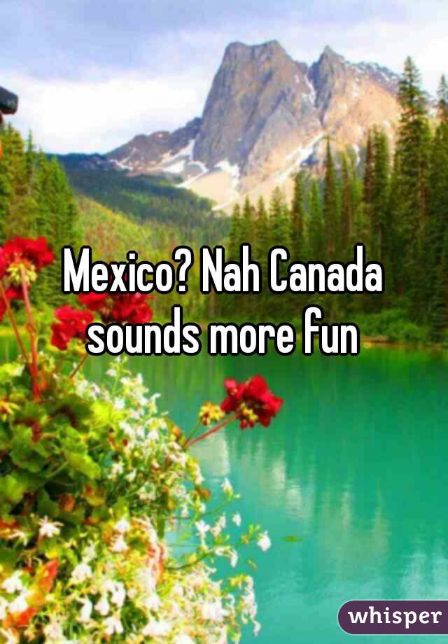 Mexico? Nah Canada sounds more fun 