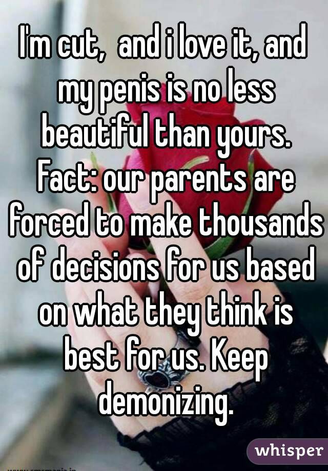 I'm cut,  and i love it, and my penis is no less beautiful than yours. Fact: our parents are forced to make thousands of decisions for us based on what they think is best for us. Keep demonizing.