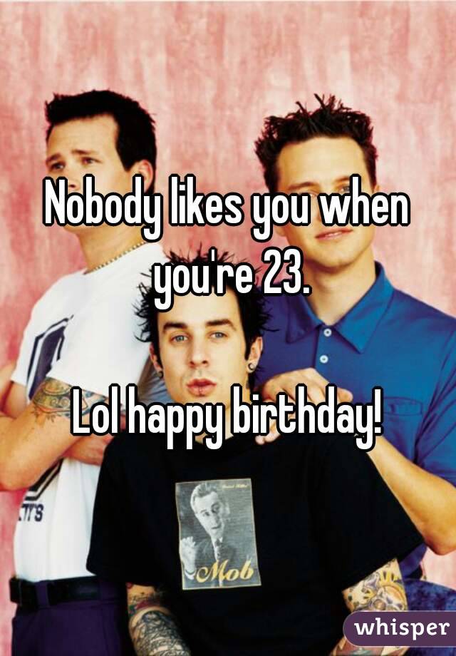 Nobody likes you when you're 23.

Lol happy birthday!