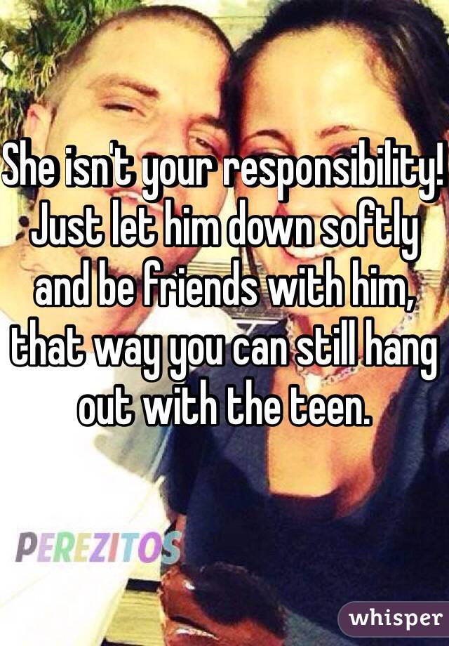 She isn't your responsibility! Just let him down softly and be friends with him, that way you can still hang out with the teen. 