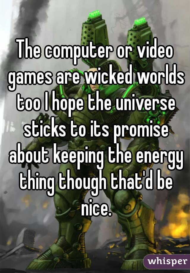The computer or video games are wicked worlds too I hope the universe sticks to its promise about keeping the energy thing though that'd be nice.