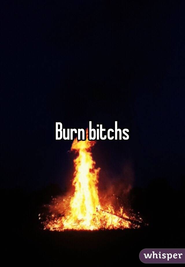 Burn bitchs