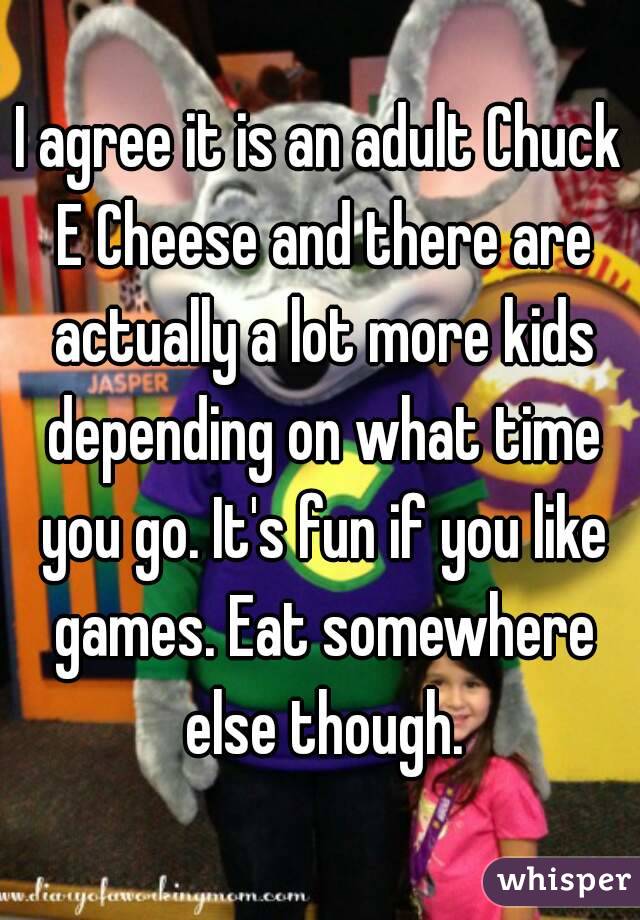 I agree it is an adult Chuck E Cheese and there are actually a lot more kids depending on what time you go. It's fun if you like games. Eat somewhere else though.