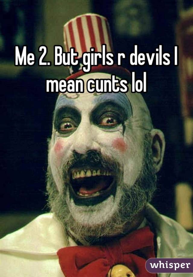 Me 2. But girls r devils I mean cunts lol