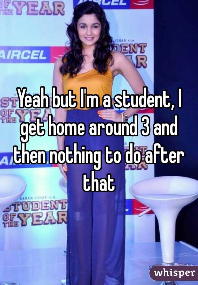 Yeah but I'm a student, I get home around 3 and then nothing to do after that