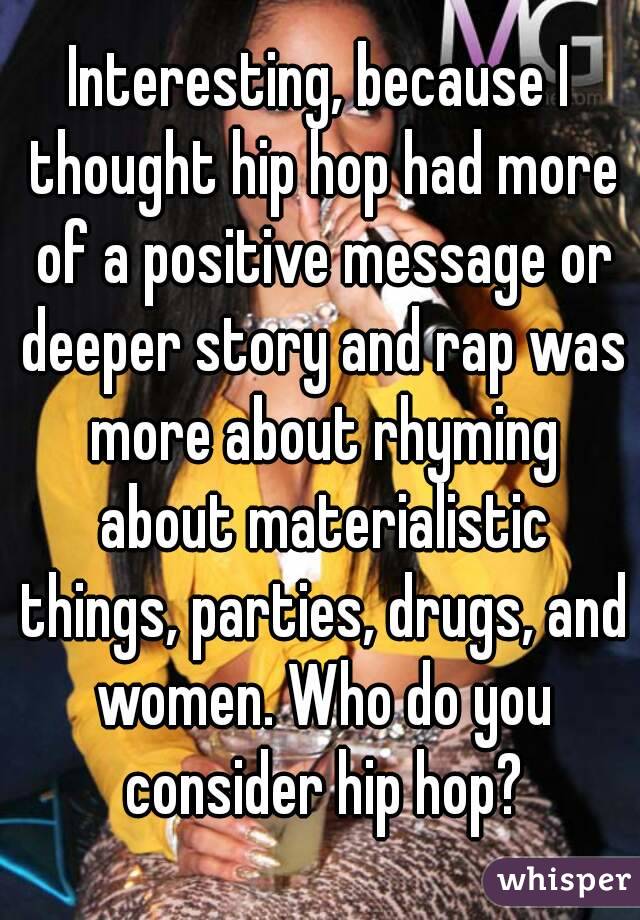 Interesting, because I thought hip hop had more of a positive message or deeper story and rap was more about rhyming about materialistic things, parties, drugs, and women. Who do you consider hip hop?