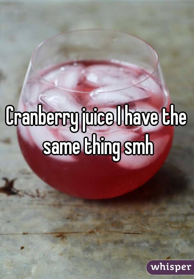 Cranberry juice I have the same thing smh
